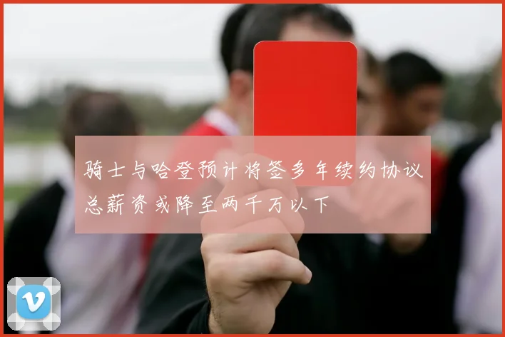 骑士与哈登预计将签多年续约协议总薪资或降至两千万以下
