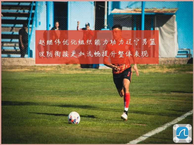 赵继伟优化组织能力助力辽宁男篮攻防衔接更加流畅提升整体表现