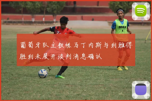 葡萄牙队主教练马丁内斯与利雅得胜利未展开谈判消息确认