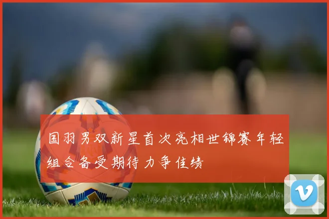 国羽男双新星首次亮相世锦赛年轻组合备受期待力争佳绩