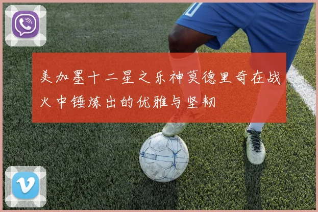 美加墨十二星之乐神莫德里奇在战火中锤炼出的优雅与坚韧