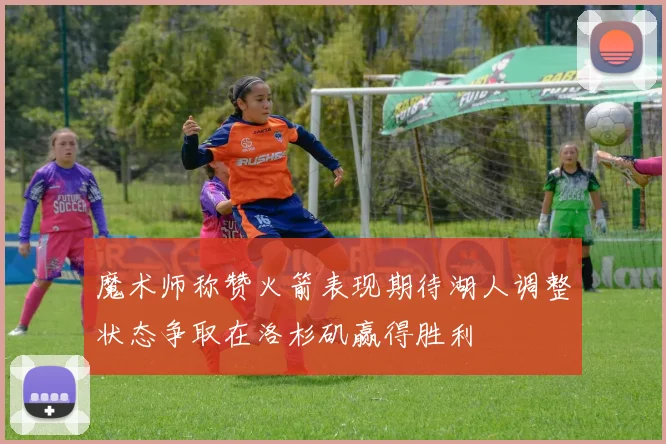 魔术师称赞火箭表现期待湖人调整状态争取在洛杉矶赢得胜利
