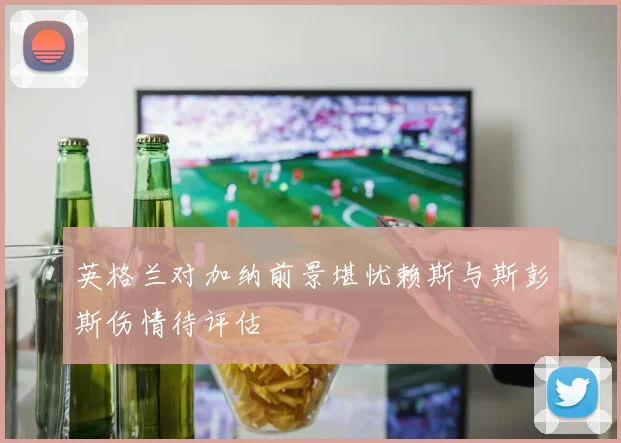 英格兰对加纳前景堪忧赖斯与斯彭斯伤情待评估