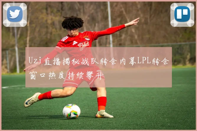Uzi直播揭秘战队转会内幕LPL转会窗口热度持续攀升