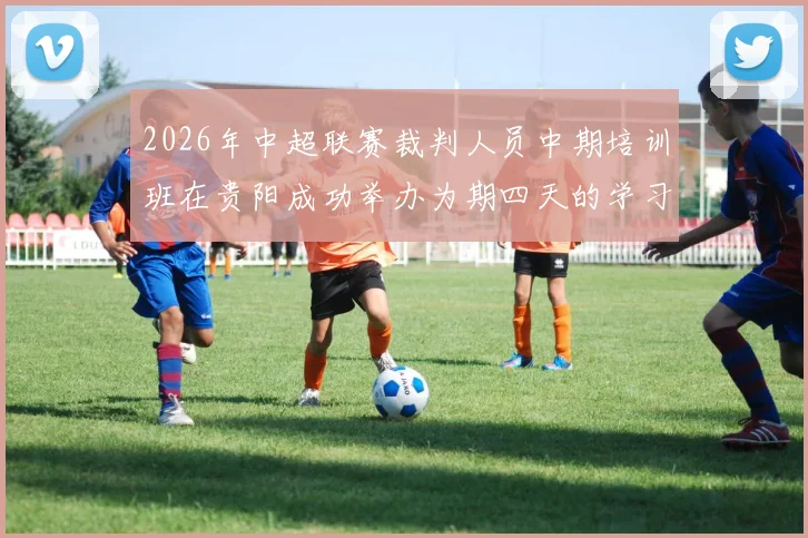 2026年中超联赛裁判人员中期培训班在贵阳成功举办为期四天的学习与交流活动