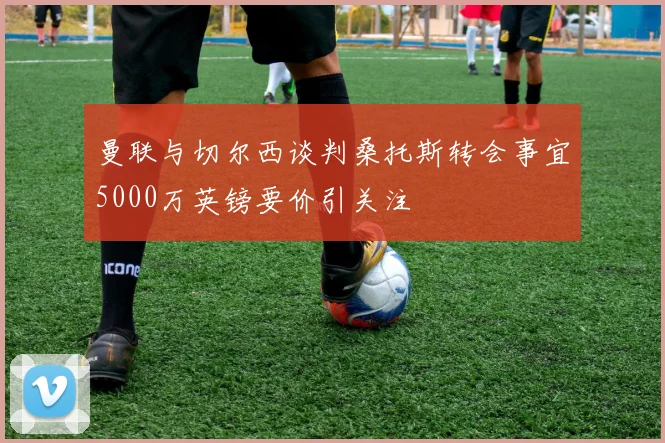 曼联与切尔西谈判桑托斯转会事宜5000万英镑要价引关注