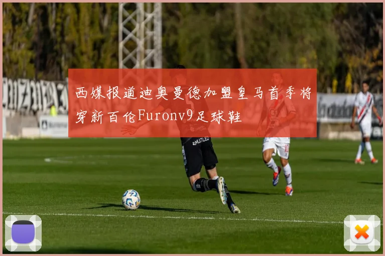 西媒报道迪奥曼德加盟皇马首季将穿新百伦Furonv9足球鞋