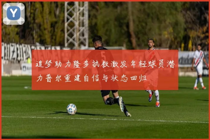 追梦助力隆多执教激发年轻球员潜力普尔重建自信与状态回归