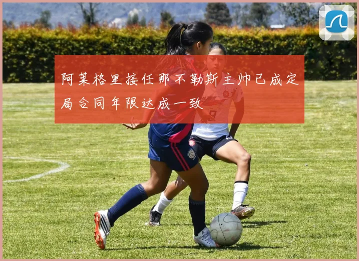 阿莱格里接任那不勒斯主帅已成定局合同年限达成一致