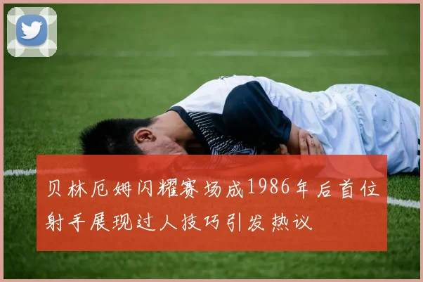 贝林厄姆闪耀赛场成1986年后首位射手展现过人技巧引发热议