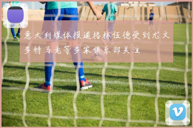 意大利媒体报道格林伍德受到尤文多特马竞等多家俱乐部关注