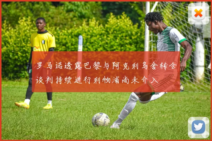 罗马诺透露巴黎与阿克利乌舍转会谈判持续进行利物浦尚未介入
