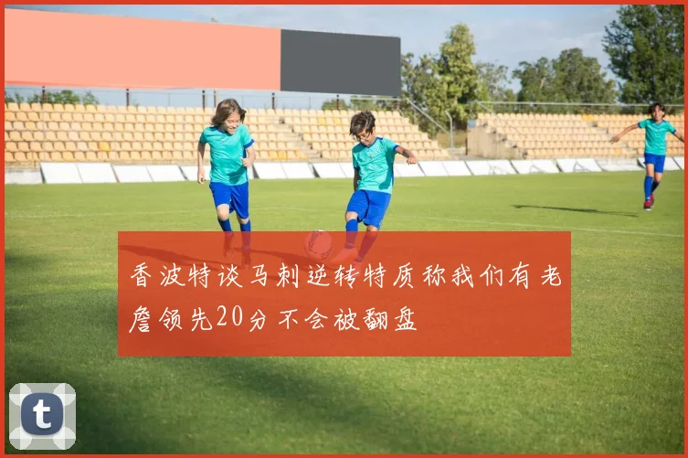 香波特谈马刺逆转特质称我们有老詹领先20分不会被翻盘