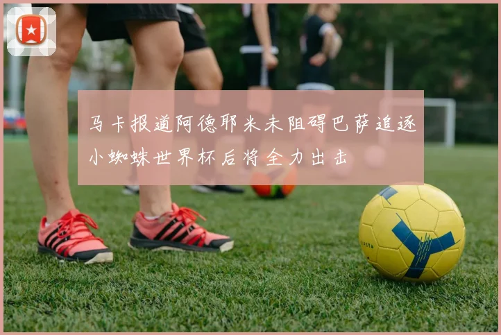 马卡报道阿德耶米未阻碍巴萨追逐小蜘蛛世界杯后将全力出击