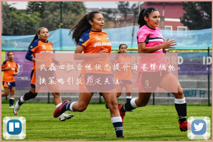 武磊回归合练状态提升海港锋线轮换策略引发广泛关注