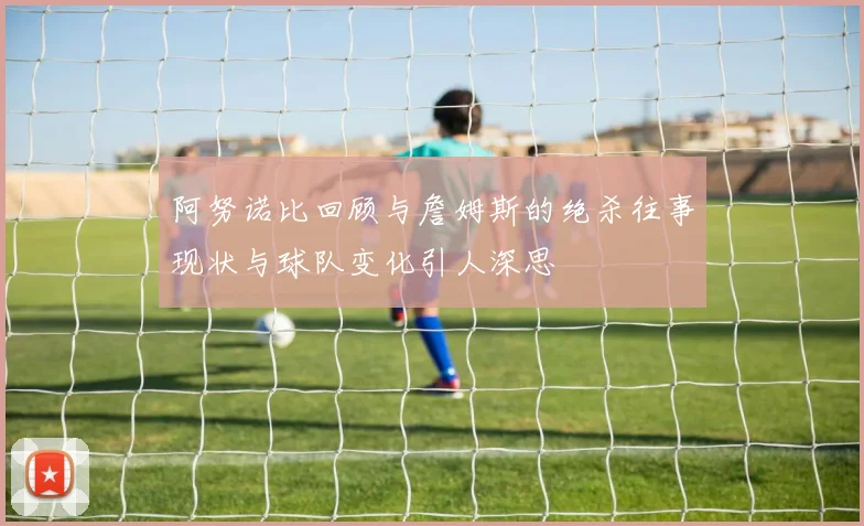 阿努诺比回顾与詹姆斯的绝杀往事现状与球队变化引人深思