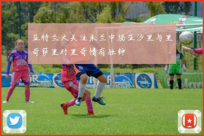 亚特兰大关注米兰中场亚沙里与里奇萨里对里奇情有独钟
