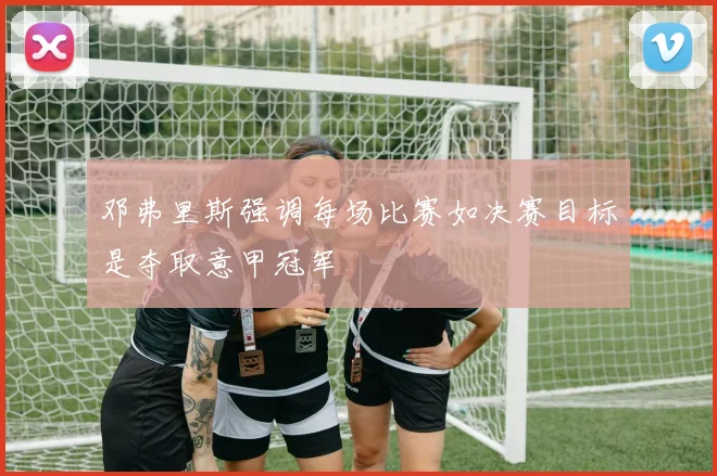 邓弗里斯强调每场比赛如决赛目标是夺取意甲冠军