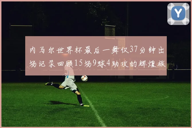 内马尔世界杯最后一舞仅37分钟出场记录回顾15场9球4助攻的辉煌旅程