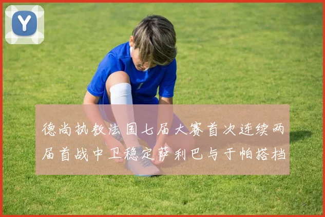 德尚执教法国七届大赛首次连续两届首战中卫稳定萨利巴与于帕搭档