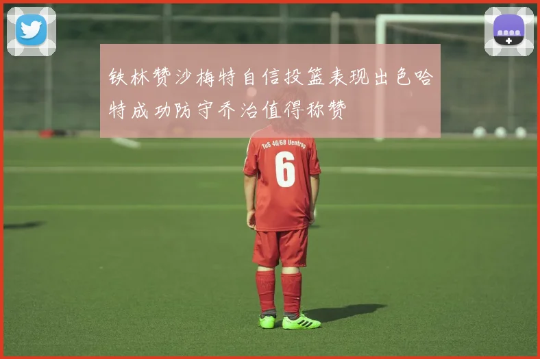 铁林赞沙梅特自信投篮表现出色哈特成功防守乔治值得称赞