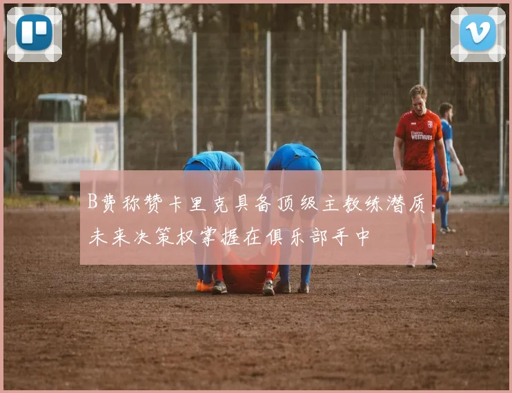 B费称赞卡里克具备顶级主教练潜质未来决策权掌握在俱乐部手中