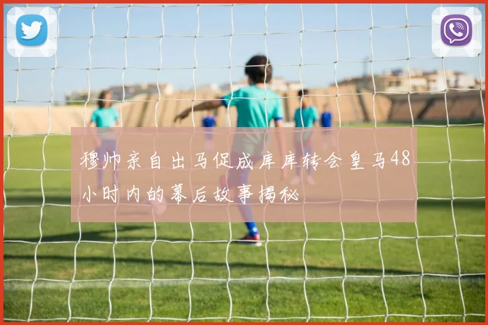 穆帅亲自出马促成库库转会皇马48小时内的幕后故事揭秘