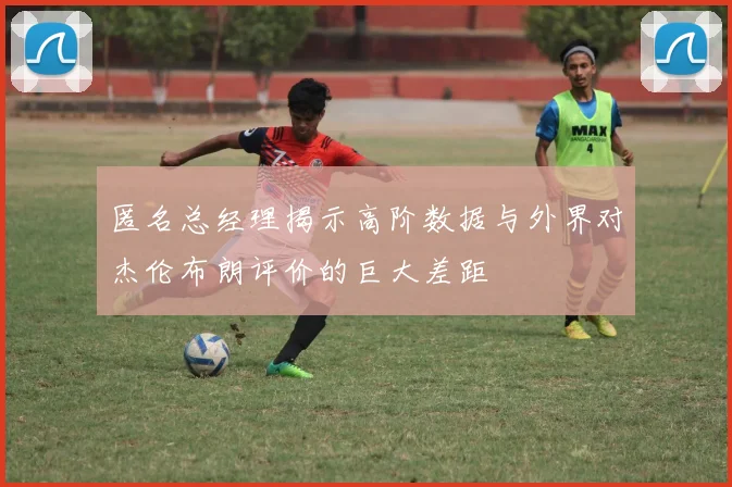 匿名总经理揭示高阶数据与外界对杰伦布朗评价的巨大差距