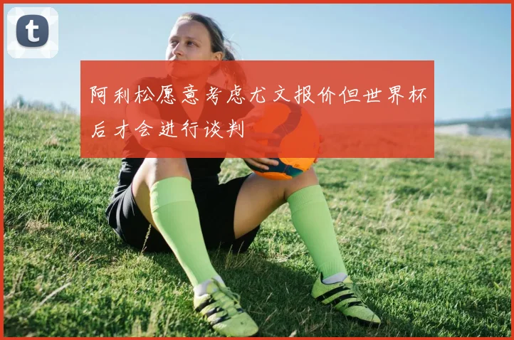 阿利松愿意考虑尤文报价但世界杯后才会进行谈判