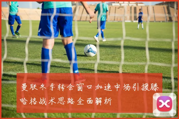 曼联冬季转会窗口加速中场引援滕哈格战术思路全面解析