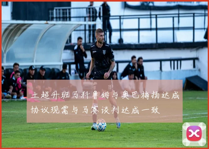 土超升班马科鲁姆与奥巴梅扬达成协议现需与马赛谈判达成一致
