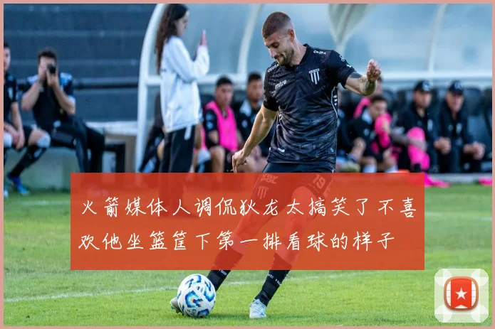 火箭媒体人调侃狄龙太搞笑了不喜欢他坐篮筐下第一排看球的样子
