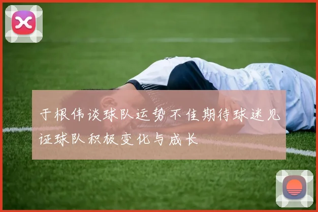 于根伟谈球队运势不佳期待球迷见证球队积极变化与成长