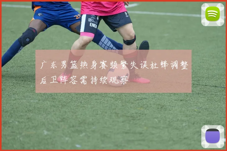 广东男篮热身赛频繁失误杜锋调整后卫阵容需持续观察