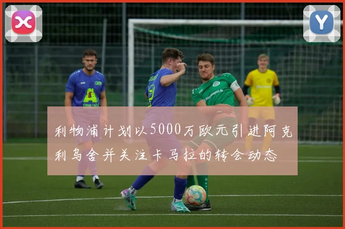 利物浦计划以5000万欧元引进阿克利乌舍并关注卡马拉的转会动态