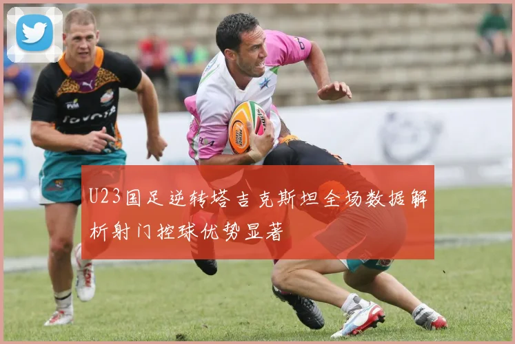 U23国足逆转塔吉克斯坦全场数据解析射门控球优势显著