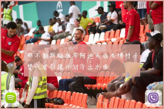 那不勒斯瞄准布阿迪或成洛博特卡替代者引援计划浮出水面