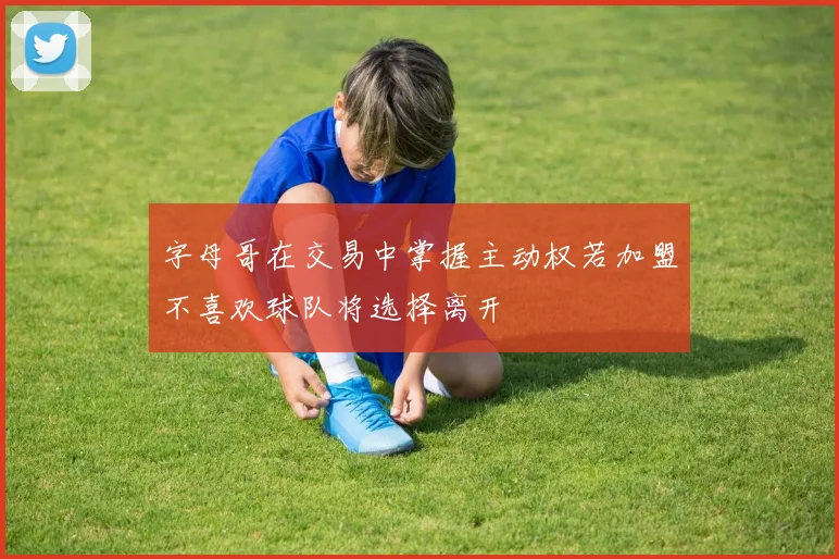 字母哥在交易中掌握主动权若加盟不喜欢球队将选择离开