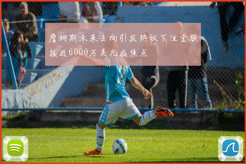 詹姆斯未来去向引发热议下注金额接近6000万美元成焦点