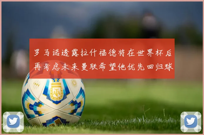 罗马诺透露拉什福德将在世界杯后再考虑未来曼联希望他优先回归球队