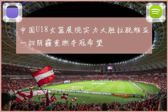 中国U18女篮展现实力大胜拉脱维亚一扫阴霾重燃夺冠希望