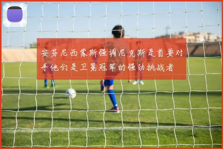 安芬尼西蒙斯强调尼克斯是首要对手他们是卫冕冠军的强劲挑战者